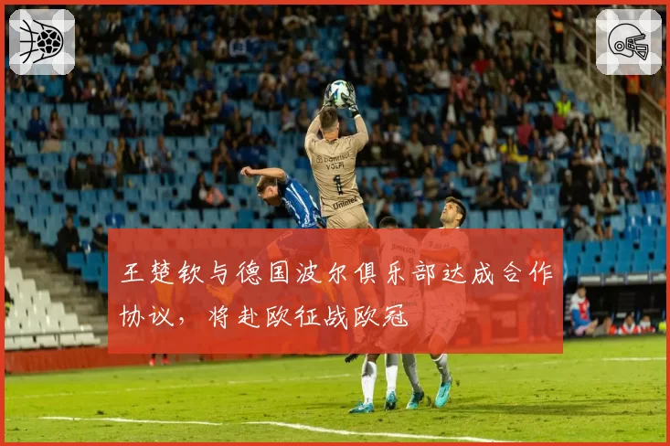 王楚钦与德国波尔俱乐部达成合作协议，将赴欧征战欧冠