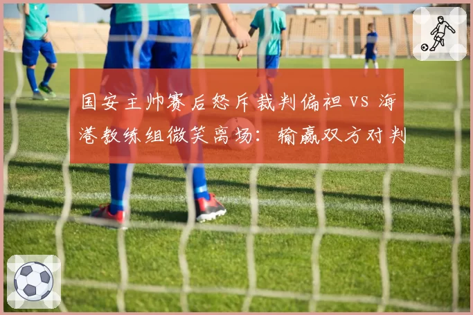 国安主帅赛后怒斥裁判偏袒 vs 海港教练组微笑离场:输赢双方对判罚态度两极分化