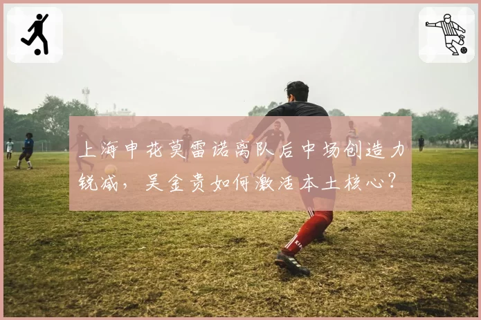 上海申花莫雷诺离队后中场创造力锐减，吴金贵如何激活本土核心？