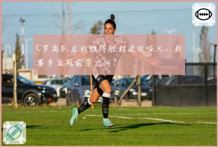 C罗离队后利雅得胜利进攻哑火，新赛季亚冠前景几何？