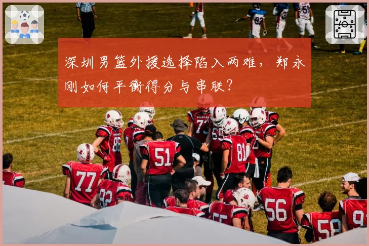 深圳男篮外援选择陷入两难，郑永刚如何平衡得分与串联？