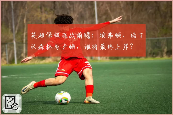 英超保级混战前瞻:埃弗顿、诺丁汉森林与卢顿,谁将最终上岸?