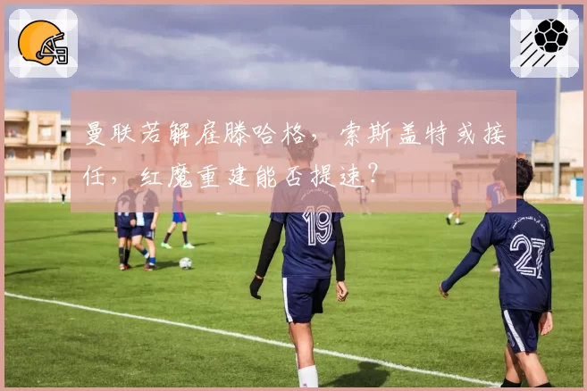 曼联若解雇滕哈格,索斯盖特或接任,红魔重建能否提速?