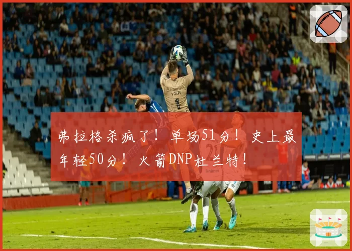 弗拉格杀疯了！单场51分！史上最年轻50分！火箭DNP杜兰特！