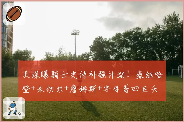 美媒曝骑士史诗补强计划！豪组哈登+米切尔+詹姆斯+字母哥四巨头