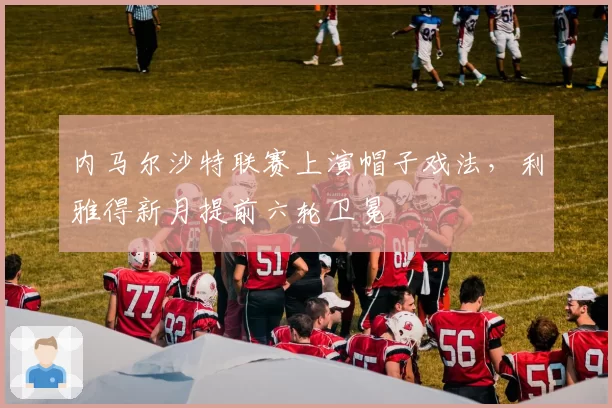 内马尔沙特联赛上演帽子戏法，利雅得新月提前六轮卫冕