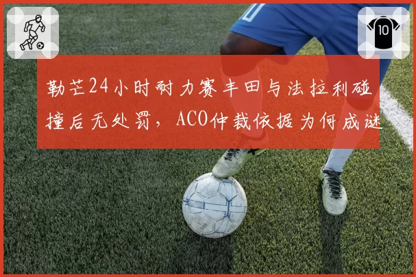 勒芒24小时耐力赛丰田与法拉利碰撞后无处罚,ACO仲裁依据为何成谜?