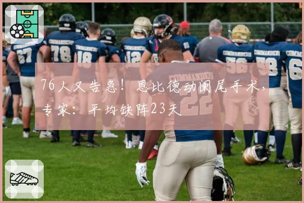 76人又告急!恩比德动阑尾手术,专家:平均缺阵23天