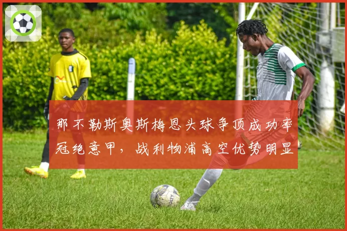 那不勒斯奥斯梅恩头球争顶成功率冠绝意甲,战利物浦高空优势明显