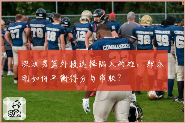 深圳男篮外援选择陷入两难，郑永刚如何平衡得分与串联？