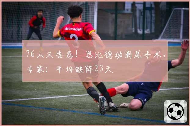 76人又告急!恩比德动阑尾手术,专家:平均缺阵23天