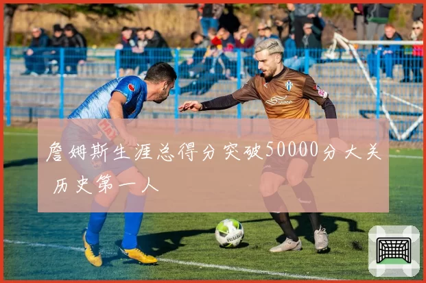 詹姆斯生涯总得分突破50000分大关 历史第一人