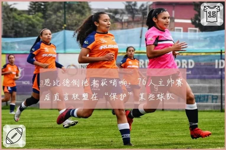 恩比德倒地未获哨响，76人主帅赛后直言联盟在“保护”某些球队