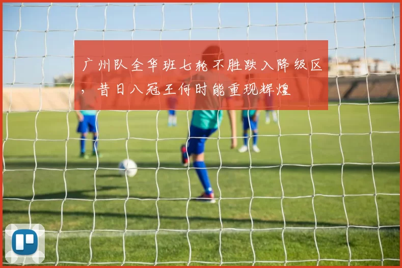 广州队全华班七轮不胜跌入降级区，昔日八冠王何时能重现辉煌