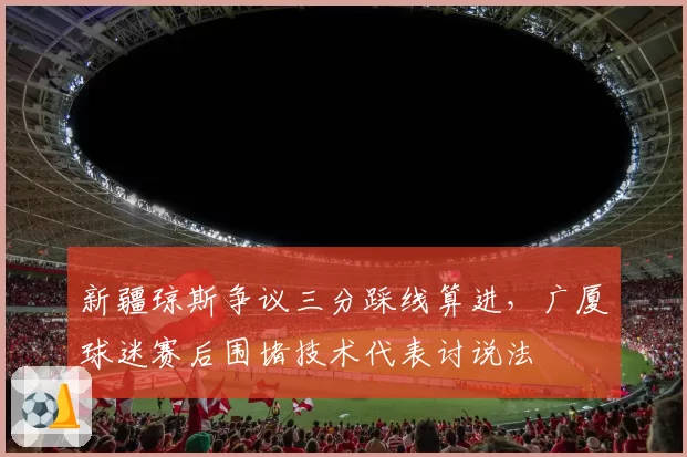 新疆琼斯争议三分踩线算进，广厦球迷赛后围堵技术代表讨说法