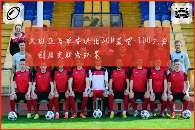 文班亚马单季送出300盖帽+100三分,创历史新秀纪录