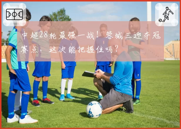 中超28轮最强一战!蓉城三迎夺冠赛点,这次能把握住吗?
