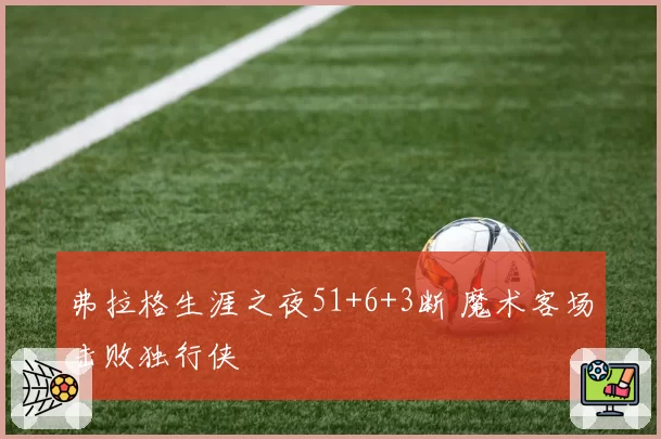 弗拉格生涯之夜51+6+3断 魔术客场击败独行侠