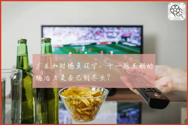 广东加时憾负辽宁,十一冠王朝的统治力是否已到尽头?