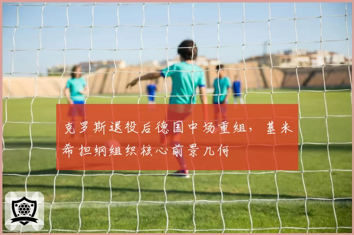 克罗斯退役后德国中场重组,基米希担纲组织核心前景几何