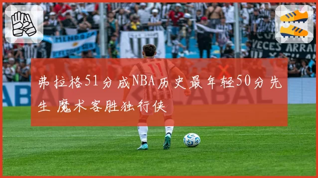 弗拉格51分成NBA历史最年轻50分先生 魔术客胜独行侠