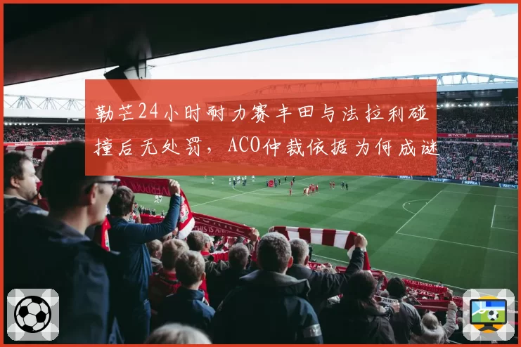 勒芒24小时耐力赛丰田与法拉利碰撞后无处罚,ACO仲裁依据为何成谜?