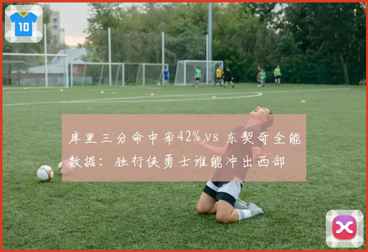 库里三分命中率42% vs 东契奇全能数据：独行侠勇士谁能冲出西部