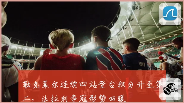 勒克莱尔连续四站登台积分升至第二，法拉利争冠形势回暖