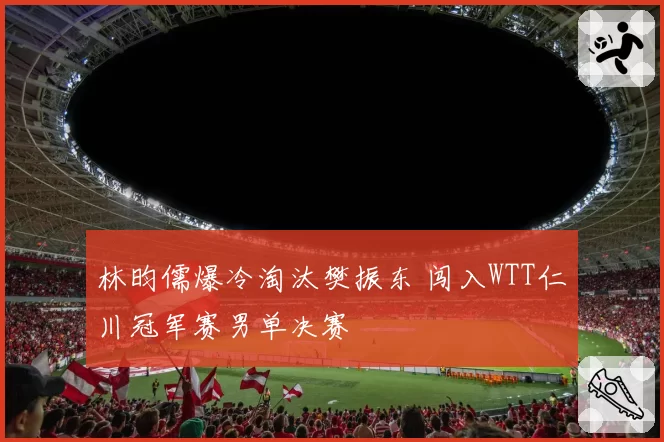 林昀儒爆冷淘汰樊振东 闯入WTT仁川冠军赛男单决赛