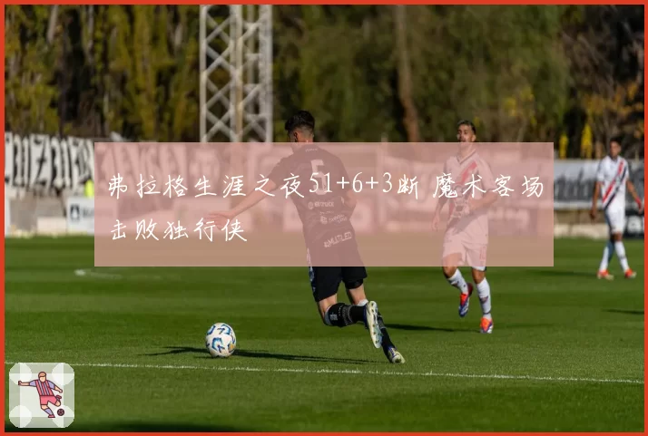 弗拉格生涯之夜51+6+3断 魔术客场击败独行侠