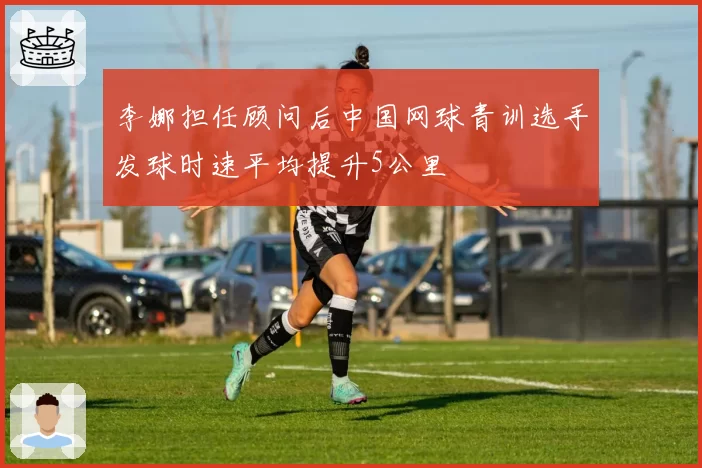 李娜担任顾问后中国网球青训选手发球时速平均提升5公里