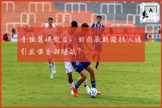 李俊慧退役后，刘雨辰新搭档人选引发俱乐部暗战？