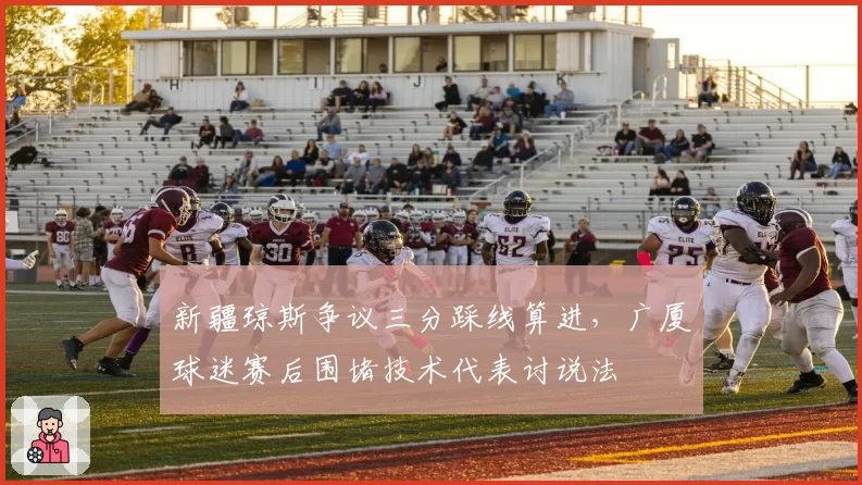 新疆琼斯争议三分踩线算进，广厦球迷赛后围堵技术代表讨说法