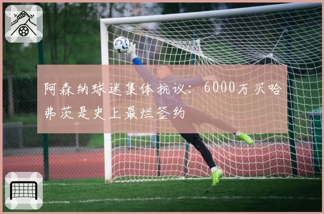 阿森纳球迷集体抗议:6000万买哈弗茨是史上最烂签约