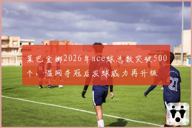 莱巴金娜2026年ace球总数突破500个，温网夺冠后发球威力再升级