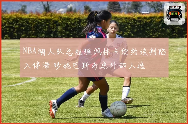 NBA湖人队总经理佩林卡续约谈判陷入停滞 珍妮巴斯考虑外部人选