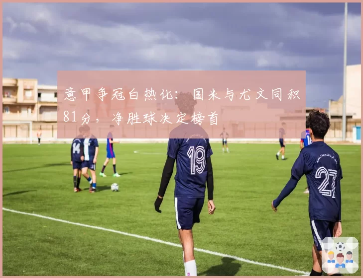 意甲争冠白热化：国米与尤文同积81分，净胜球决定榜首
