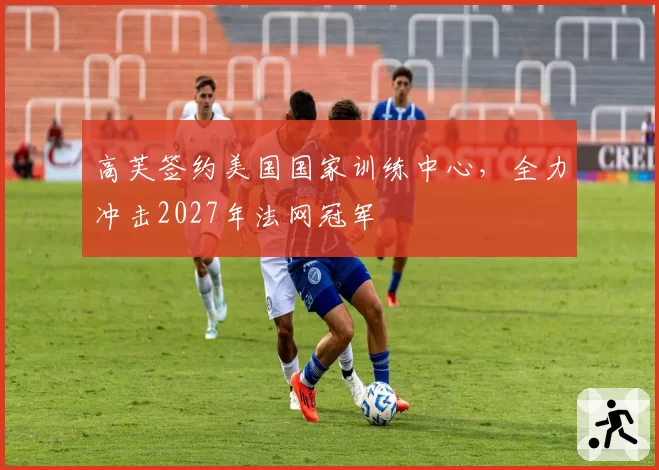 高芙签约美国国家训练中心,全力冲击2027年法网冠军