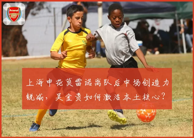 上海申花莫雷诺离队后中场创造力锐减，吴金贵如何激活本土核心？