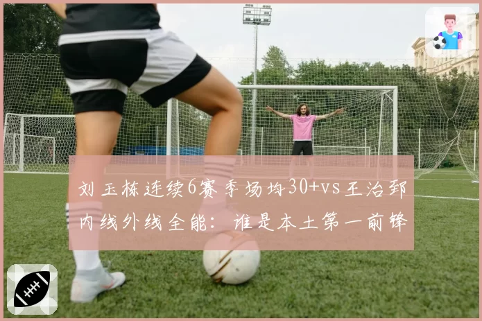 刘玉栋连续6赛季场均30+vs王治郅内线外线全能：谁是本土第一前锋？