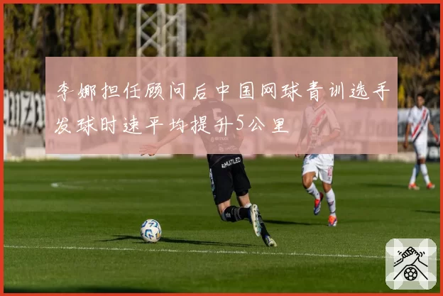 李娜担任顾问后中国网球青训选手发球时速平均提升5公里