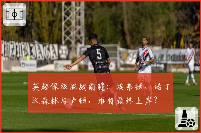 英超保级混战前瞻:埃弗顿、诺丁汉森林与卢顿,谁将最终上岸?