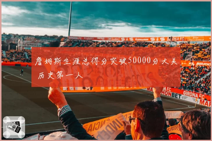 詹姆斯生涯总得分突破50000分大关 历史第一人