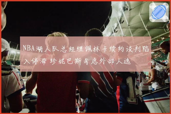 NBA湖人队总经理佩林卡续约谈判陷入停滞 珍妮巴斯考虑外部人选