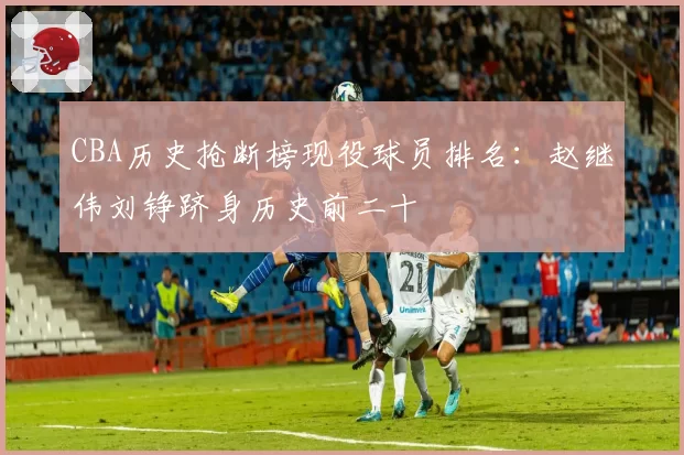 CBA历史抢断榜现役球员排名:赵继伟刘铮跻身历史前二十