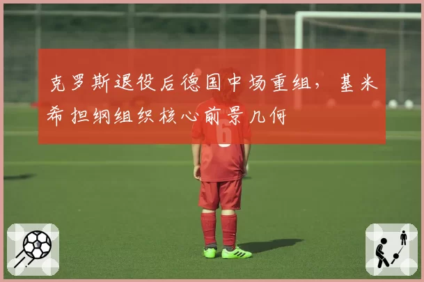 克罗斯退役后德国中场重组，基米希担纲组织核心前景几何