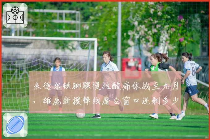 米德尔顿脚踝慢性酸痛休战至九月,雄鹿新援锋线磨合窗口还剩多少?