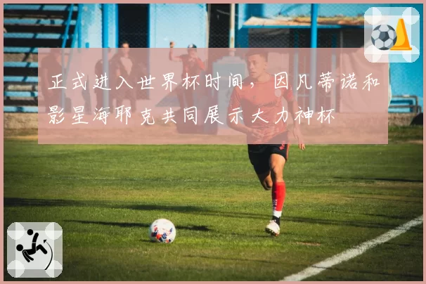 正式进入世界杯时间，因凡蒂诺和影星海耶克共同展示大力神杯
