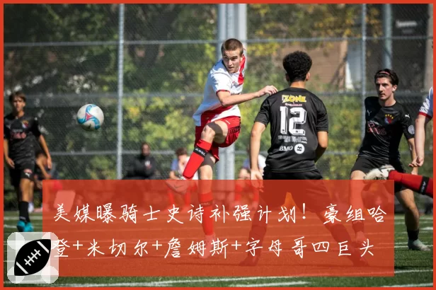美媒曝骑士史诗补强计划！豪组哈登+米切尔+詹姆斯+字母哥四巨头