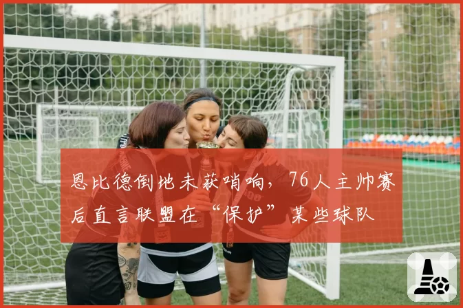 恩比德倒地未获哨响，76人主帅赛后直言联盟在“保护”某些球队